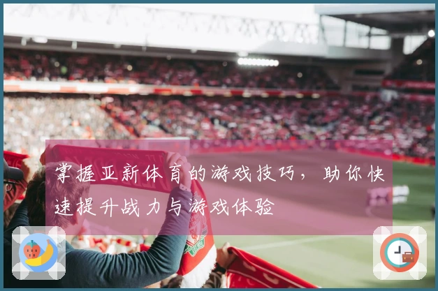 掌握亚新体育的游戏技巧，助你快速提升战力与游戏体验