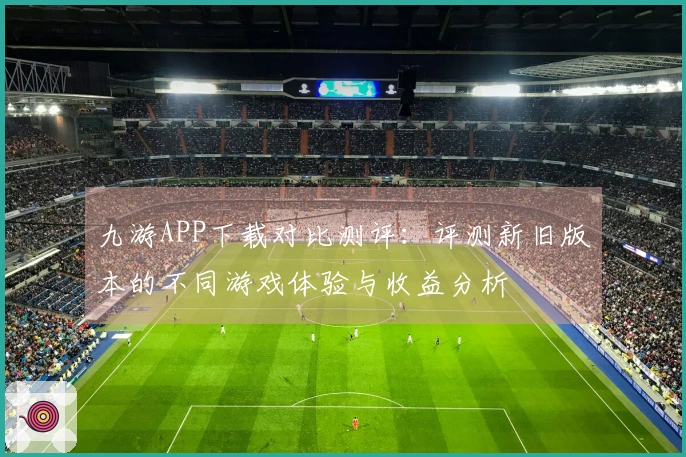 九游APP下载对比测评：评测新旧版本的不同游戏体验与收益分析