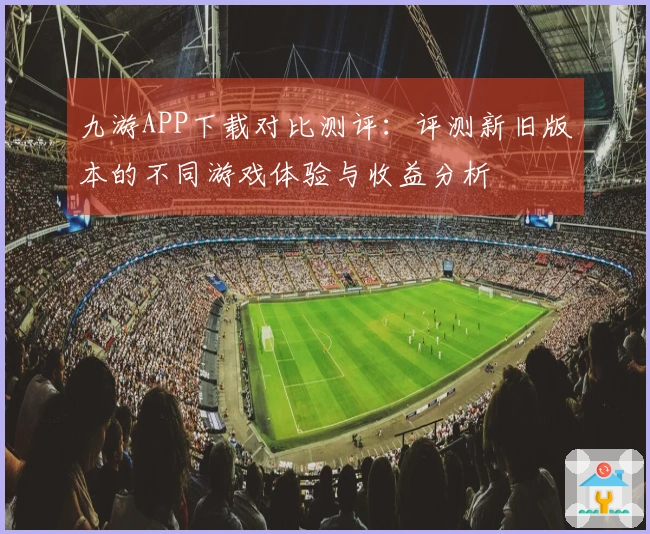 九游APP下载对比测评：评测新旧版本的不同游戏体验与收益分析