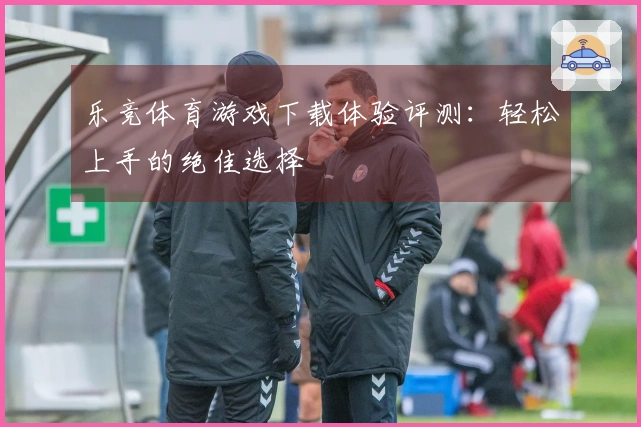 乐竞体育游戏下载体验评测：轻松上手的绝佳选择
