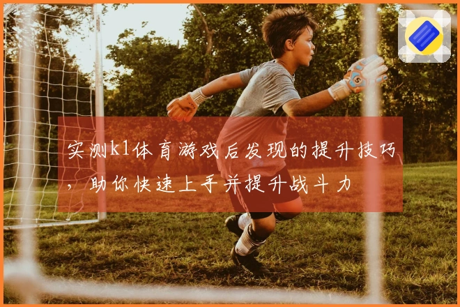 实测k1体育游戏后发现的提升技巧，助你快速上手并提升战斗力