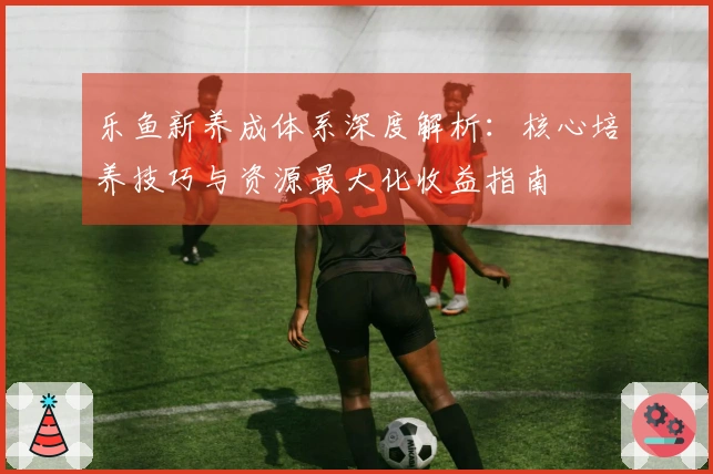 乐鱼新养成体系深度解析：核心培养技巧与资源最大化收益指南