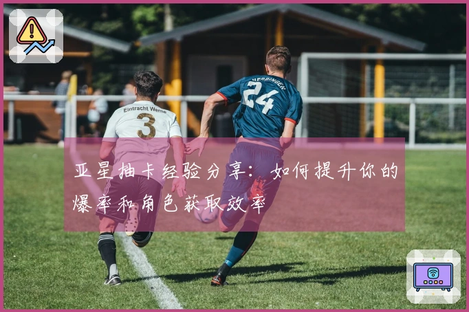 亚星抽卡经验分享：如何提升你的爆率和角色获取效率