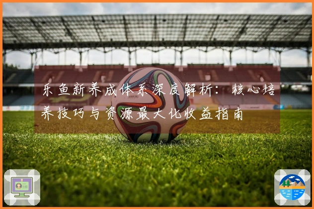 乐鱼新养成体系深度解析：核心培养技巧与资源最大化收益指南